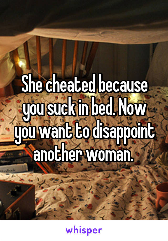 She cheated because you suck in bed. Now you want to disappoint another woman. 