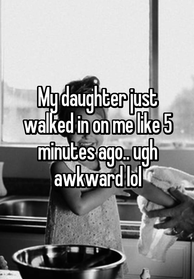 My daughter just walked in on me like 5 minutes ago.. ugh awkward lol