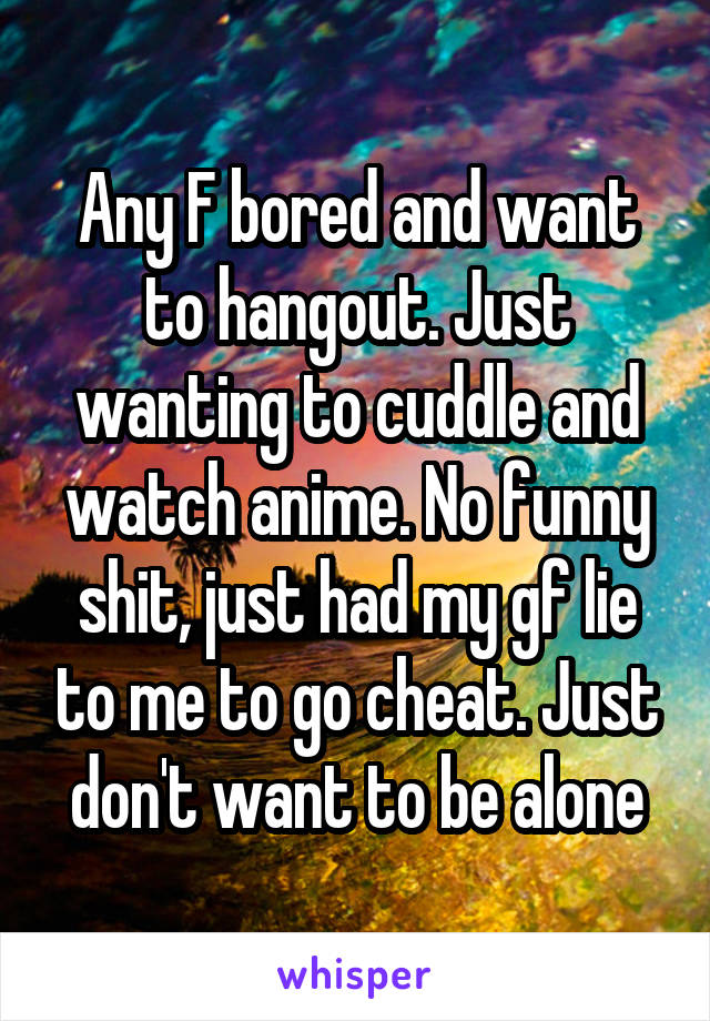 Any F bored and want to hangout. Just wanting to cuddle and watch anime. No funny shit, just had my gf lie to me to go cheat. Just don't want to be alone