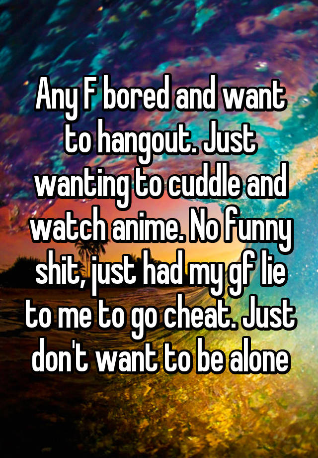 Any F bored and want to hangout. Just wanting to cuddle and watch anime. No funny shit, just had my gf lie to me to go cheat. Just don't want to be alone