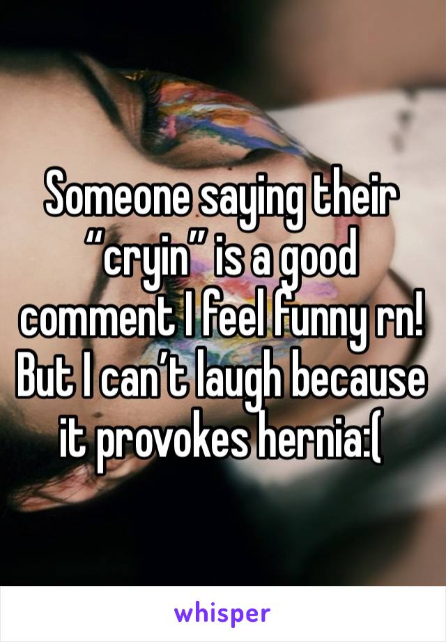 Someone saying their “cryin” is a good comment I feel funny rn! But I can’t laugh because it provokes hernia:(