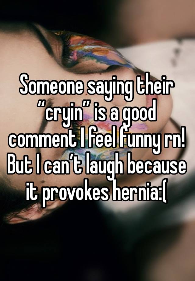 Someone saying their “cryin” is a good comment I feel funny rn! But I can’t laugh because it provokes hernia:(