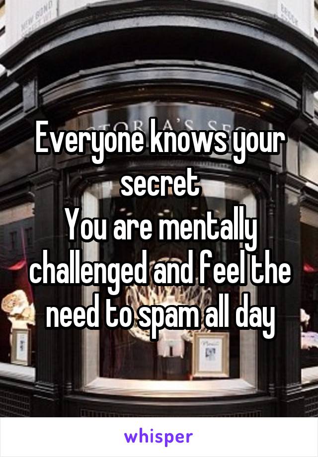 Everyone knows your secret
You are mentally challenged and feel the need to spam all day