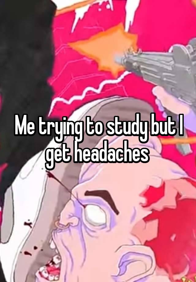 Me trying to study but I get headaches 