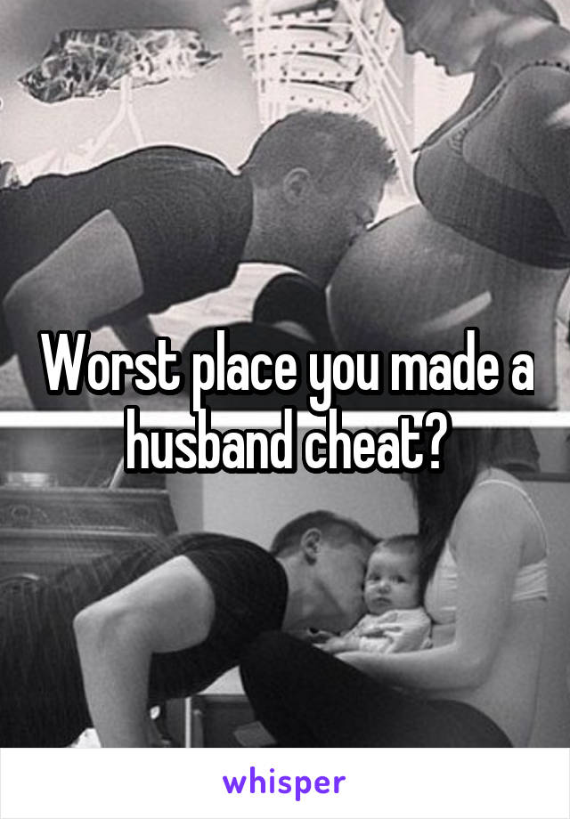 Worst place you made a husband cheat?