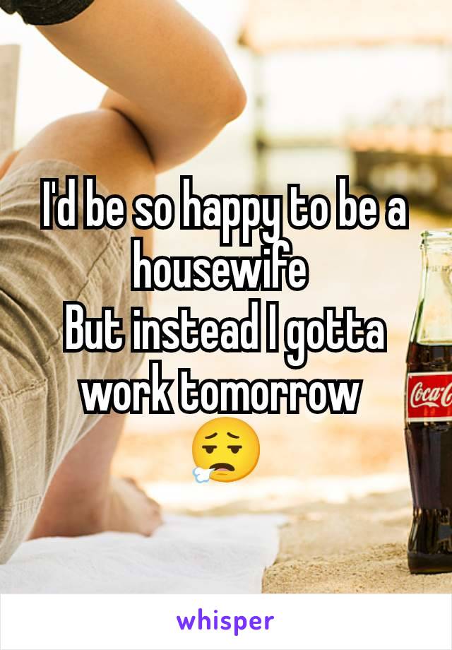 I'd be so happy to be a housewife 
But instead I gotta work tomorrow 
😮‍💨