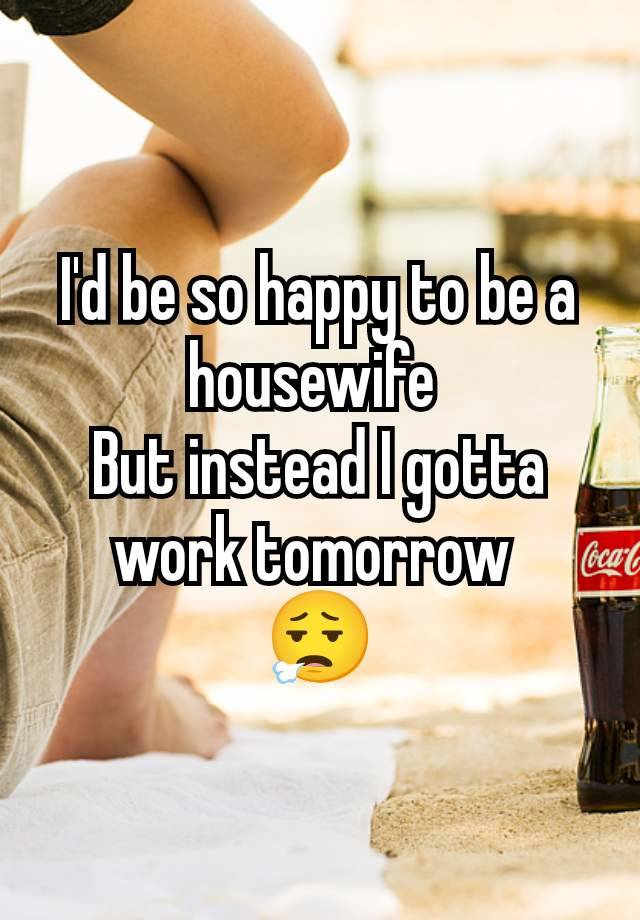 I'd be so happy to be a housewife 
But instead I gotta work tomorrow 
😮‍💨