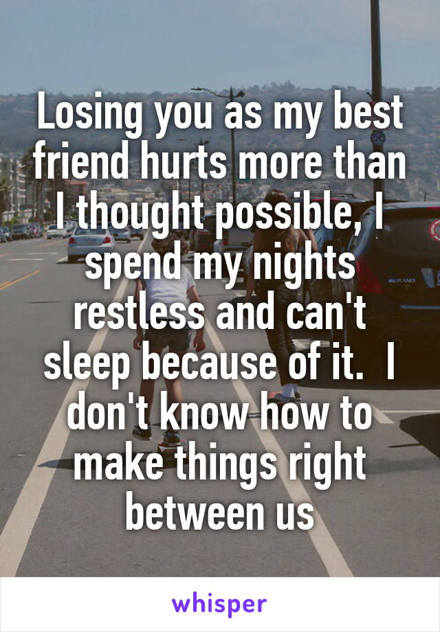 Losing you as my best friend hurts more than I thought possible, I spend my nights restless and can't sleep because of it.  I don't know how to make things right between us