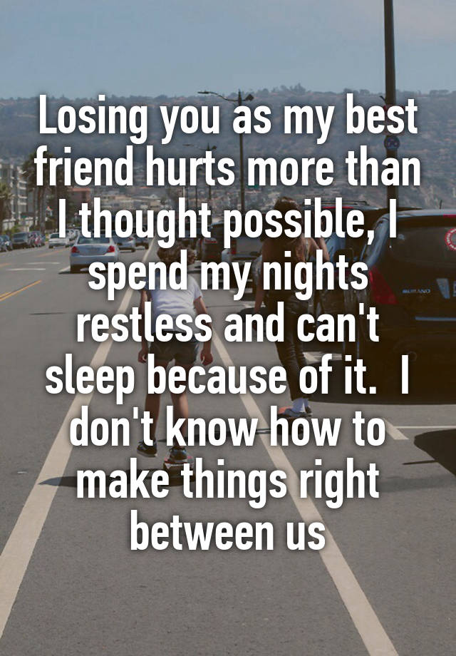 Losing you as my best friend hurts more than I thought possible, I spend my nights restless and can't sleep because of it.  I don't know how to make things right between us