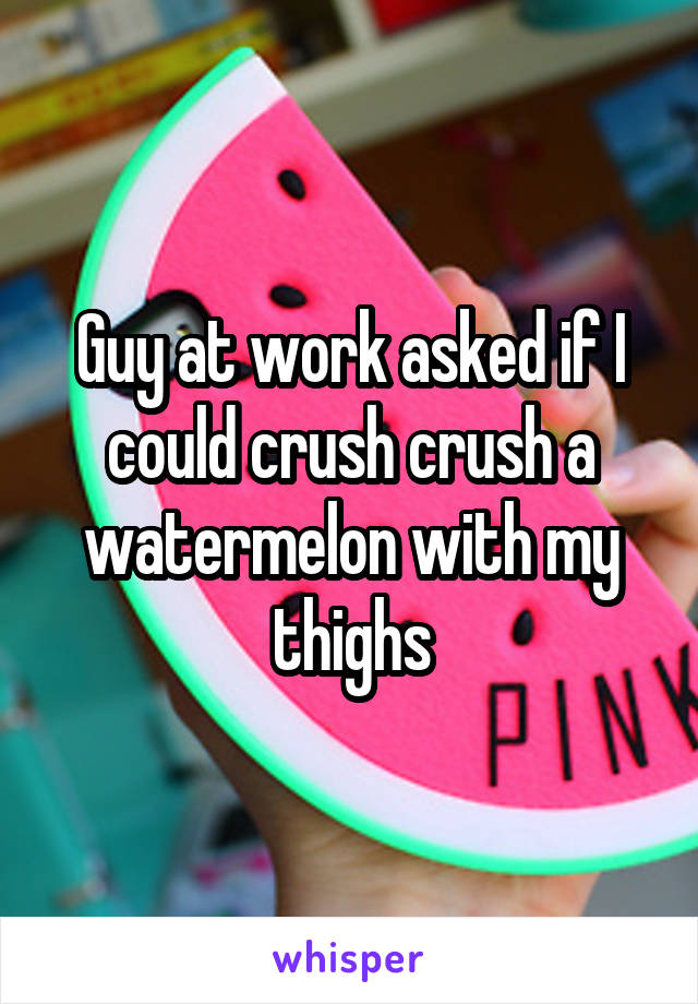 Guy at work asked if I could crush crush a watermelon with my thighs