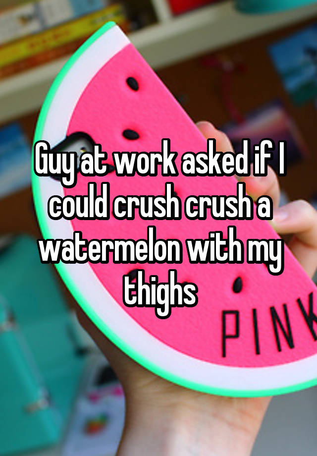 Guy at work asked if I could crush crush a watermelon with my thighs