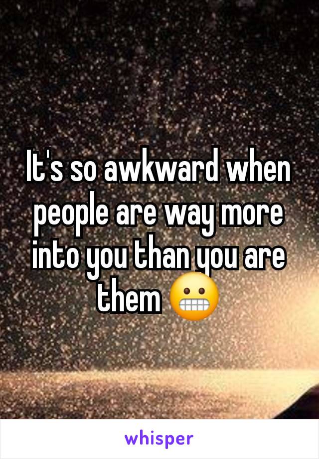 It's so awkward when people are way more into you than you are them 😬
