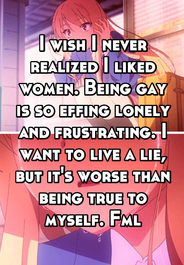I wish I never realized I liked women. Being gay is so effing lonely and frustrating. I want to live a lie, but it's worse than being true to myself. Fml