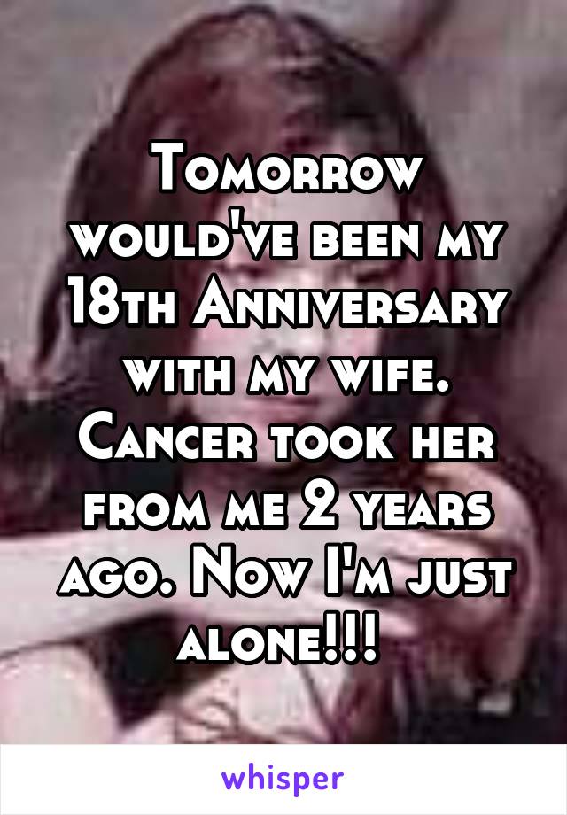 Tomorrow would've been my 18th Anniversary with my wife. Cancer took her from me 2 years ago. Now I'm just alone!!! 