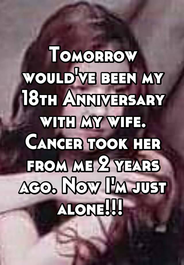 Tomorrow would've been my 18th Anniversary with my wife. Cancer took her from me 2 years ago. Now I'm just alone!!! 