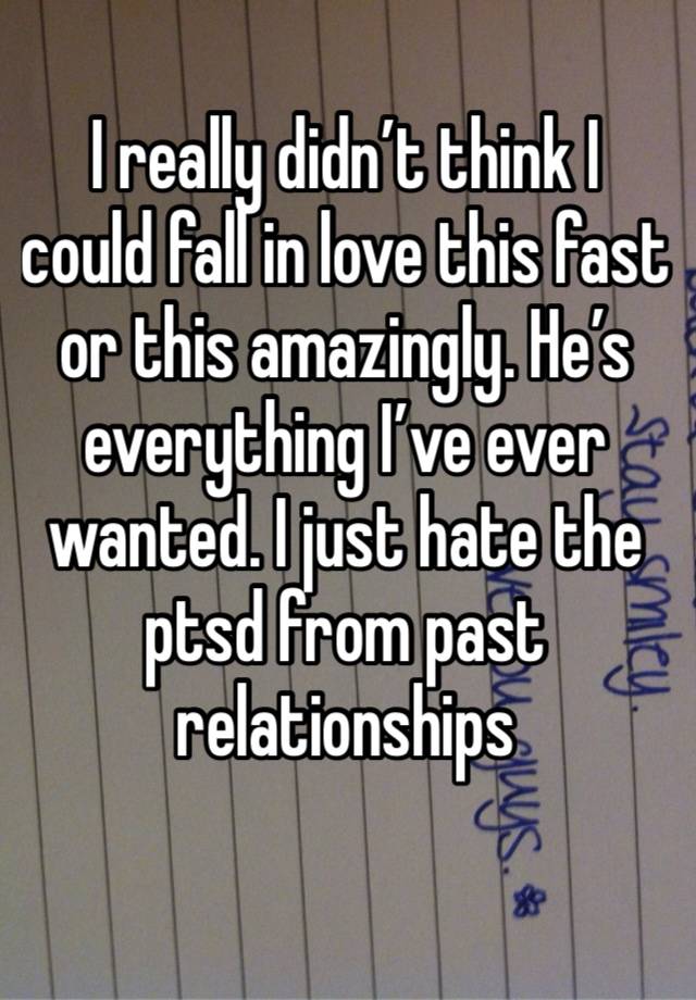 I really didn’t think I could fall in love this fast or this amazingly. He’s everything I’ve ever wanted. I just hate the ptsd from past relationships 