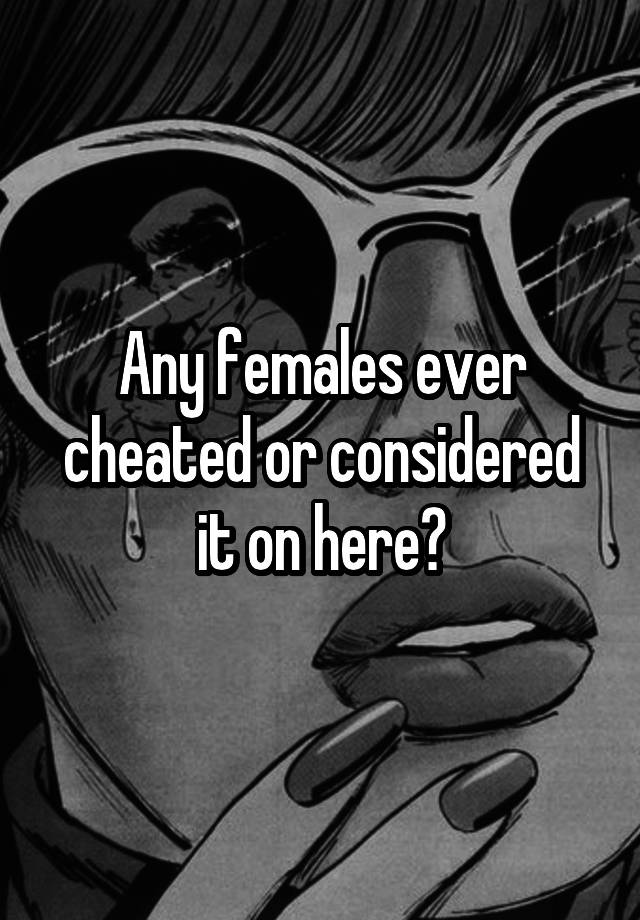 Any females ever cheated or considered it on here?