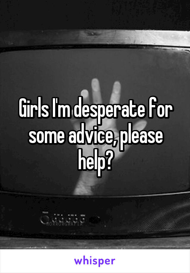 Girls I'm desperate for some advice, please help?