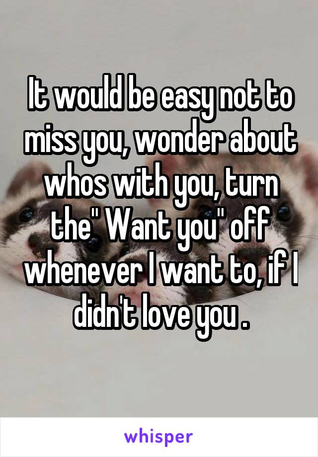 It would be easy not to miss you, wonder about whos with you, turn the" Want you" off whenever I want to, if I didn't love you .
