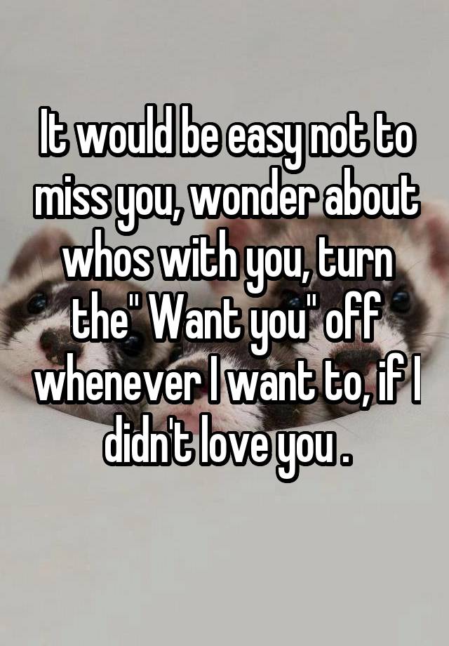 It would be easy not to miss you, wonder about whos with you, turn the" Want you" off whenever I want to, if I didn't love you .
