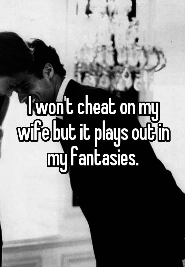 I won't cheat on my wife but it plays out in my fantasies.