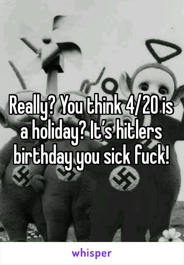 Really? You think 4/20 is a holiday? It’s hitlers birthday you sick fuck!