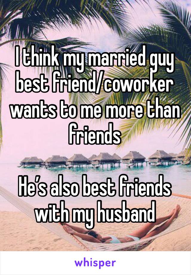 I think my married guy best friend/coworker wants to me more than friends 

He’s also best friends with my husband