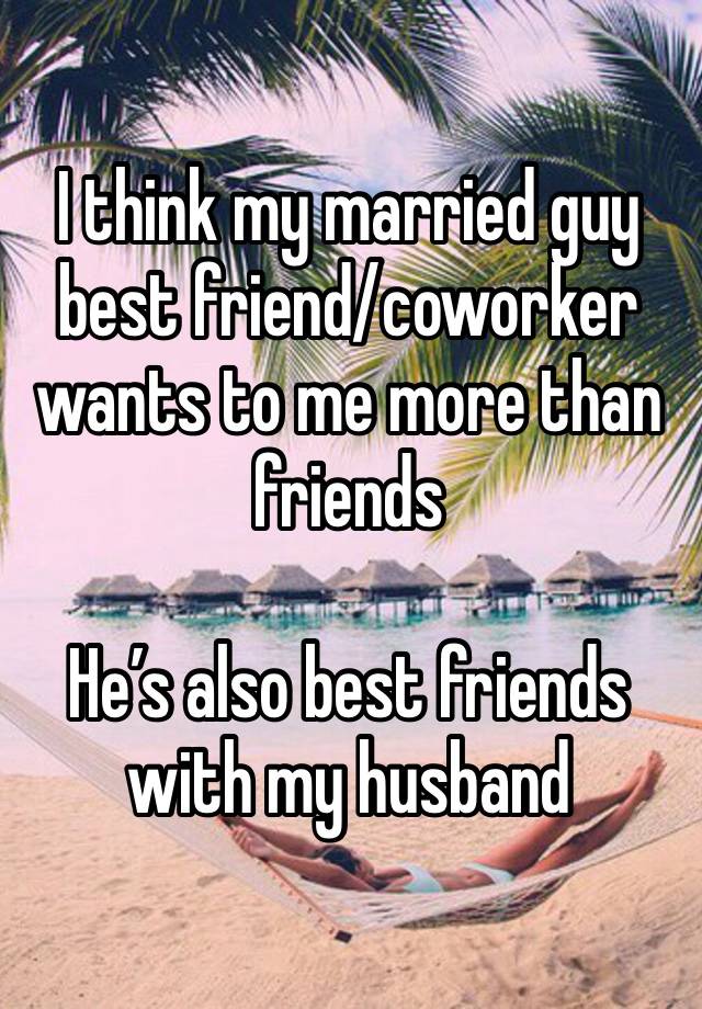 I think my married guy best friend/coworker wants to me more than friends 

He’s also best friends with my husband