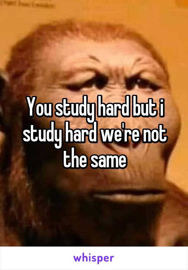 You study hard but i study hard we're not the same