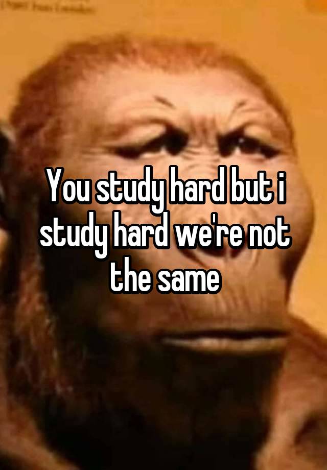 You study hard but i study hard we're not the same