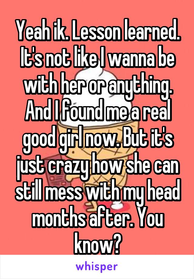 Yeah ik. Lesson learned. It's not like I wanna be with her or anything. And I found me a real good girl now. But it's just crazy how she can still mess with my head months after. You know?