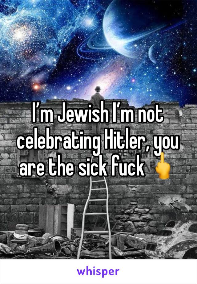 I’m Jewish I’m not celebrating Hitler, you are the sick fuck 🖕 