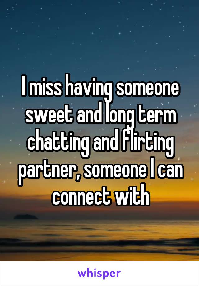 I miss having someone sweet and long term chatting and flirting partner, someone I can connect with