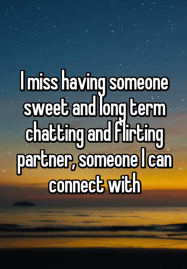 I miss having someone sweet and long term chatting and flirting partner, someone I can connect with