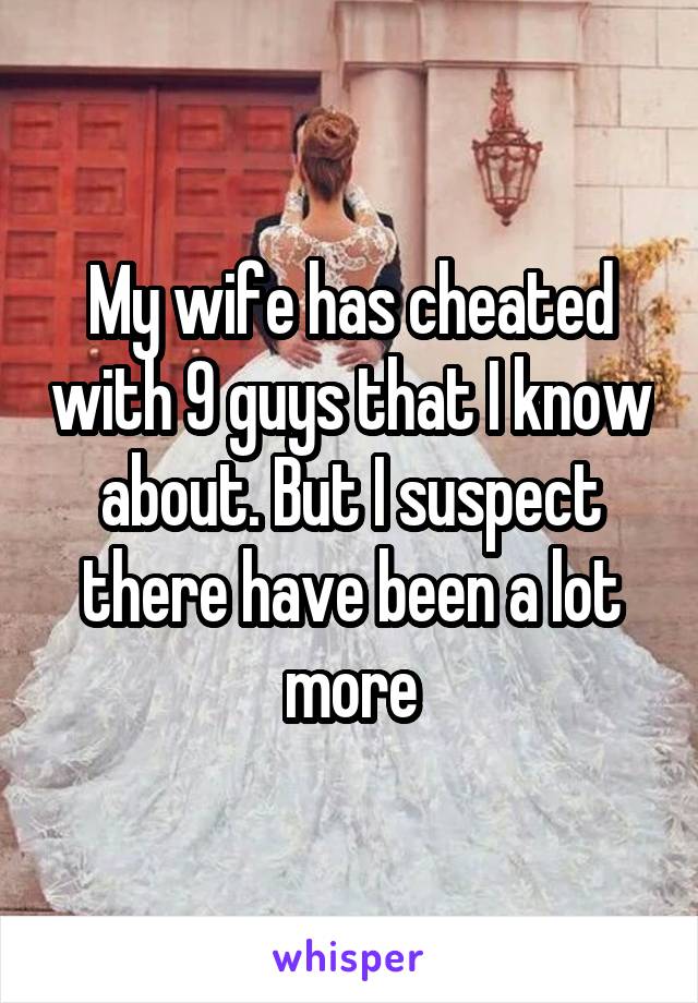 My wife has cheated with 9 guys that I know about. But I suspect there have been a lot more