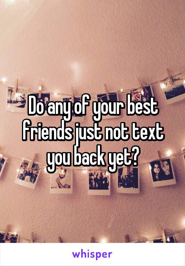 Do any of your best friends just not text you back yet?