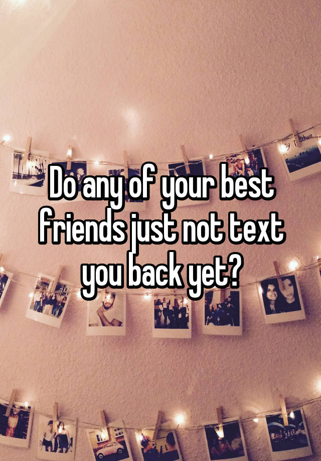 Do any of your best friends just not text you back yet?