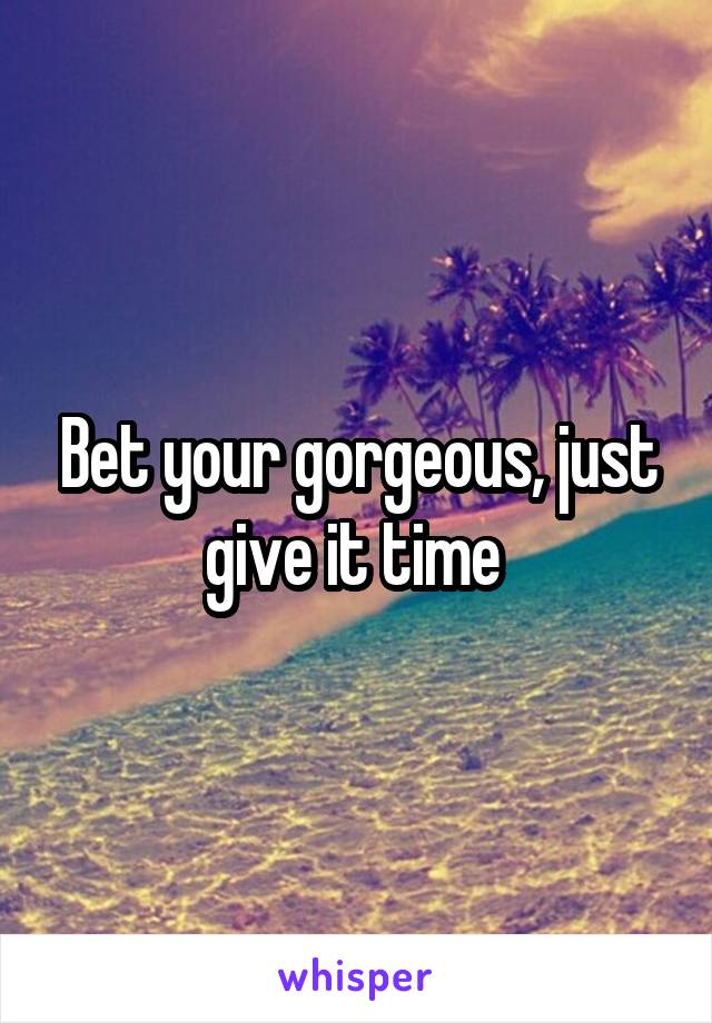 Bet your gorgeous, just give it time 