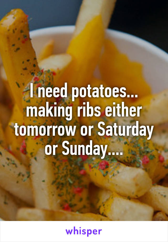 I need potatoes... making ribs either tomorrow or Saturday or Sunday....