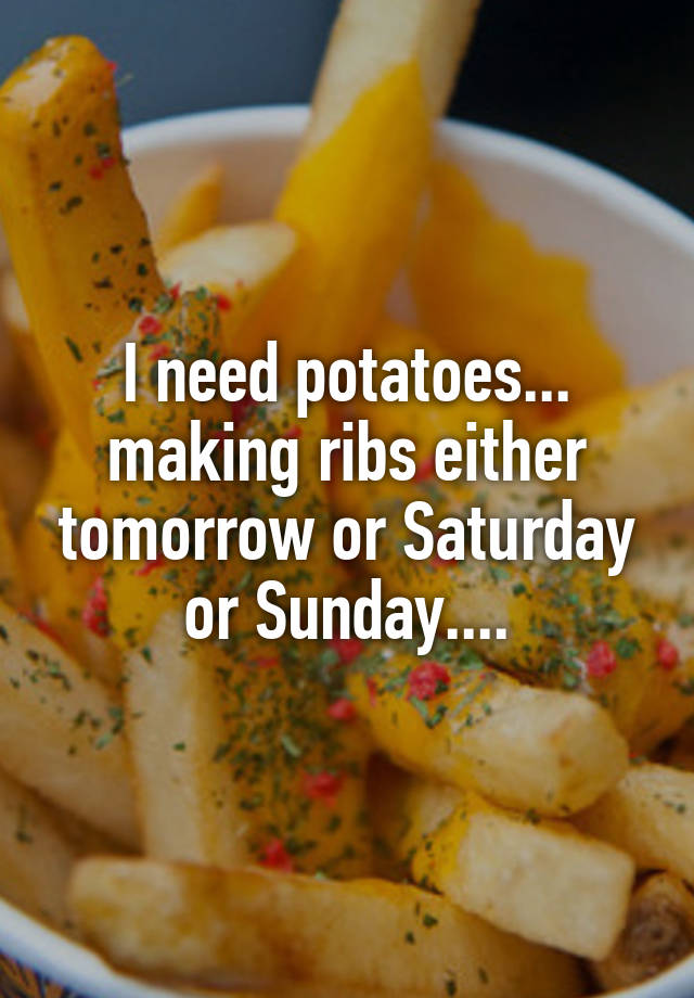 I need potatoes... making ribs either tomorrow or Saturday or Sunday....