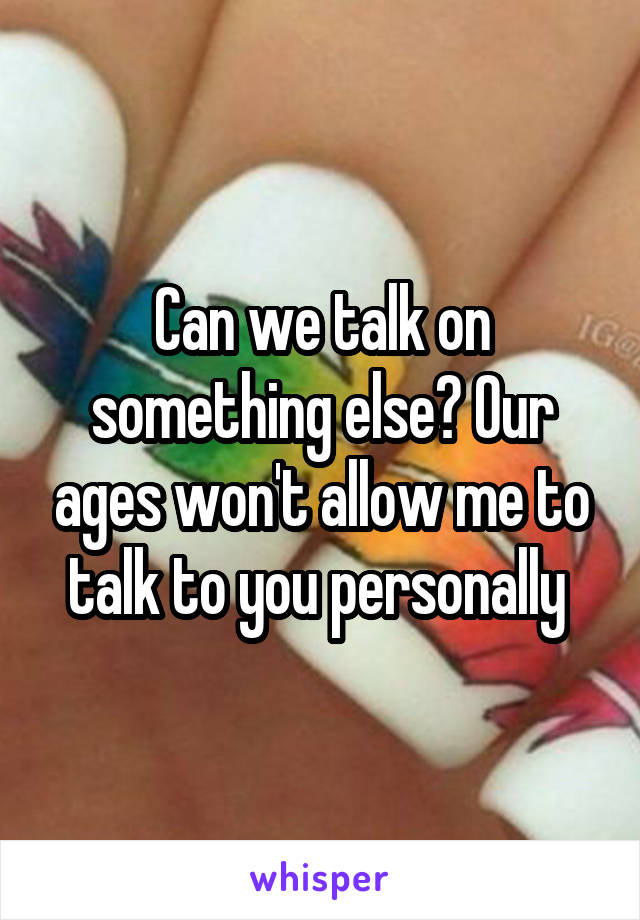 Can we talk on something else? Our ages won't allow me to talk to you personally 