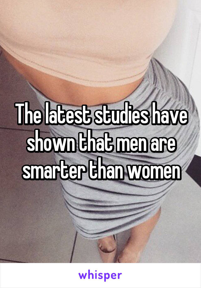 The latest studies have shown that men are smarter than women