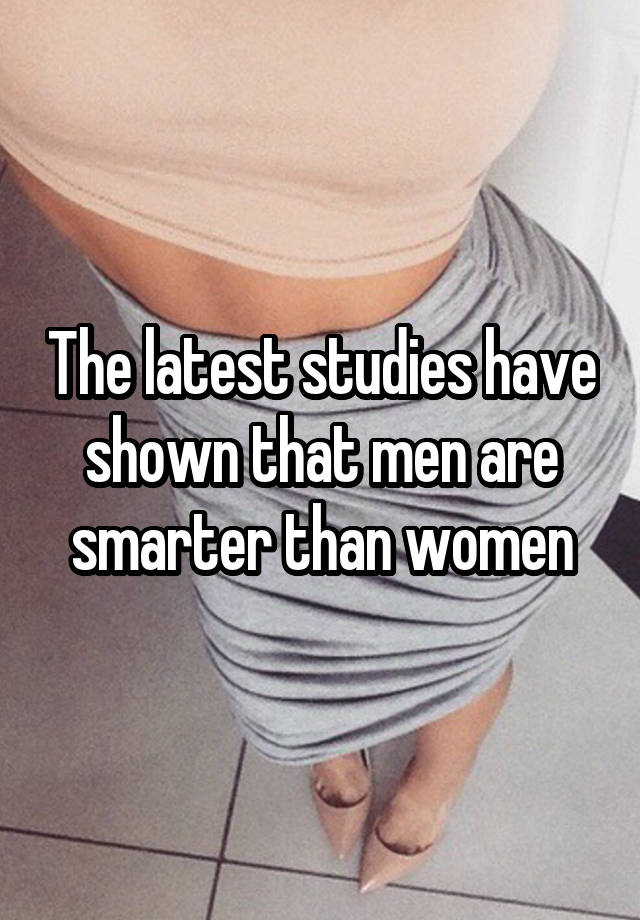 The latest studies have shown that men are smarter than women