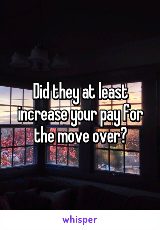 Did they at least increase your pay for the move over?