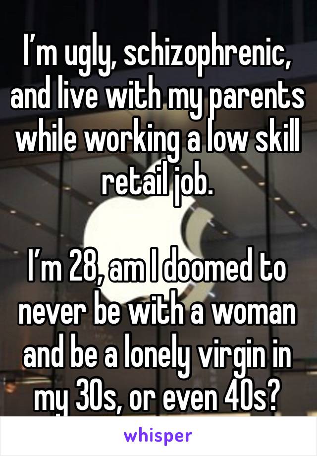 I’m ugly, schizophrenic, and live with my parents while working a low skill retail job.

I’m 28, am I doomed to never be with a woman and be a lonely virgin in my 30s, or even 40s?