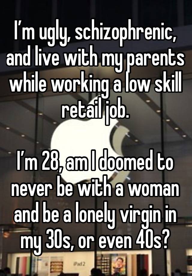 I’m ugly, schizophrenic, and live with my parents while working a low skill retail job.

I’m 28, am I doomed to never be with a woman and be a lonely virgin in my 30s, or even 40s?