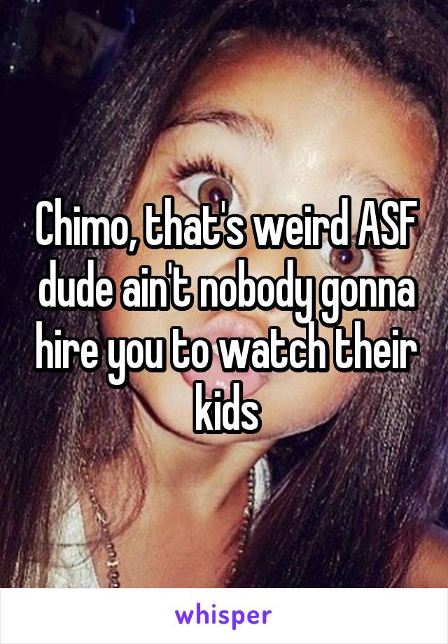 Chimo, that's weird ASF dude ain't nobody gonna hire you to watch their kids