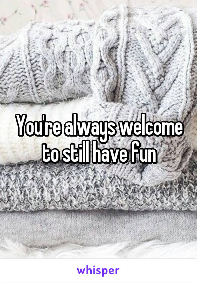 You're always welcome to still have fun