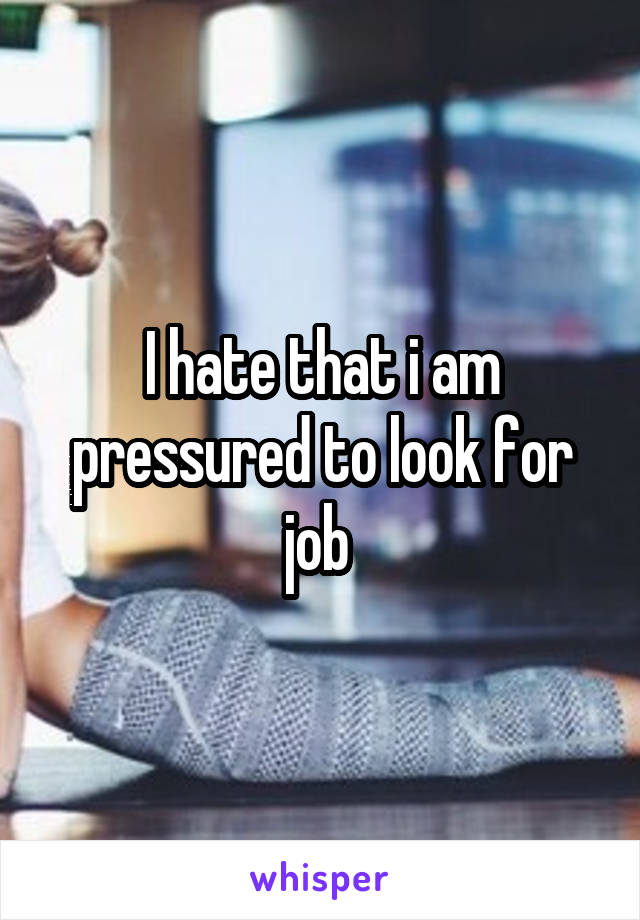 I hate that i am pressured to look for job 