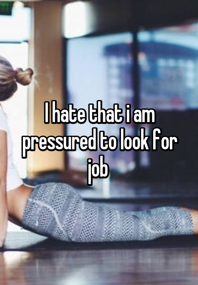 I hate that i am pressured to look for job 